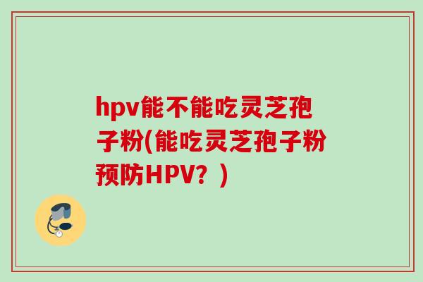 hpv能不能吃灵芝孢子粉(能吃灵芝孢子粉预防HPV?)