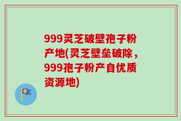 999灵芝破壁孢子粉产地(灵芝壁垒破除，999孢子粉产自优质资源地)