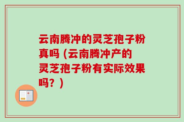 云南腾冲的灵芝孢子粉真吗 (云南腾冲产的灵芝孢子粉有实际效果吗?)