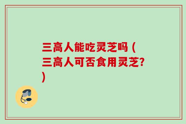 三高人能吃灵芝吗 (三高人可否食用灵芝?)