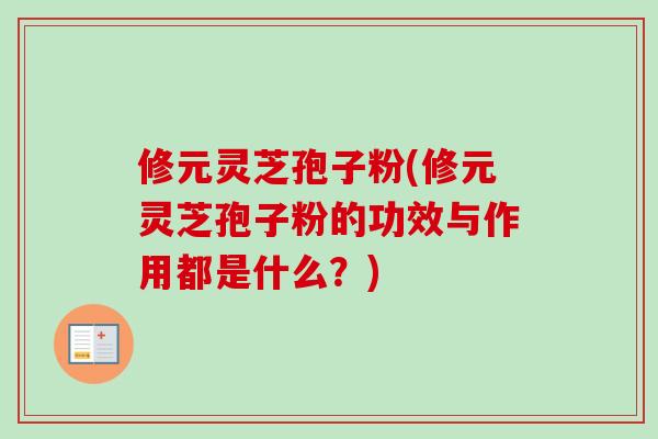修元灵芝孢子粉(修元灵芝孢子粉的功效与作用都是什么？)