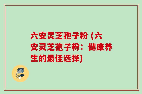 六安灵芝孢子粉 (六安灵芝孢子粉:健康养生的最佳选择)