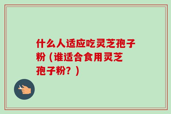 什么人适应吃灵芝孢子粉 (谁适合食用灵芝孢子粉?)