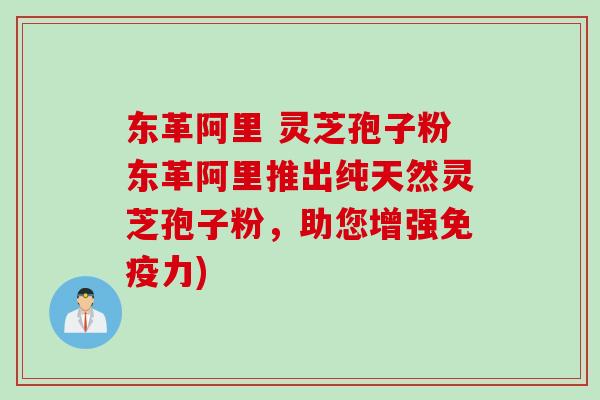 东革阿里 灵芝孢子粉东革阿里推出纯天然灵芝孢子粉，助您增强免疫力)