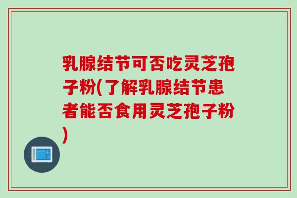 乳腺结节可否吃灵芝孢子粉(了解乳腺结节患者能否食用灵芝孢子粉)