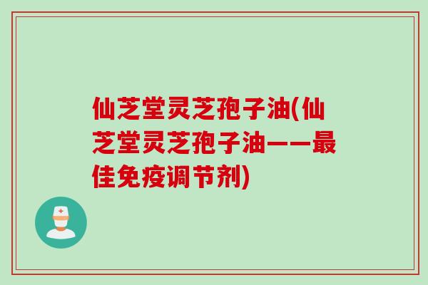 仙芝堂灵芝孢子油(仙芝堂灵芝孢子油——最佳免疫调节剂)