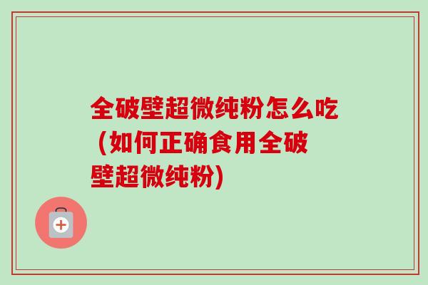 全破壁超微纯粉怎么吃 (如何正确食用全破壁超微纯粉)