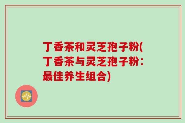 丁香茶和灵芝孢子粉(丁香茶与灵芝孢子粉:佳养生组合) 丁香茶和灵芝孢子粉(丁香茶与灵芝孢子粉:佳养生组合)