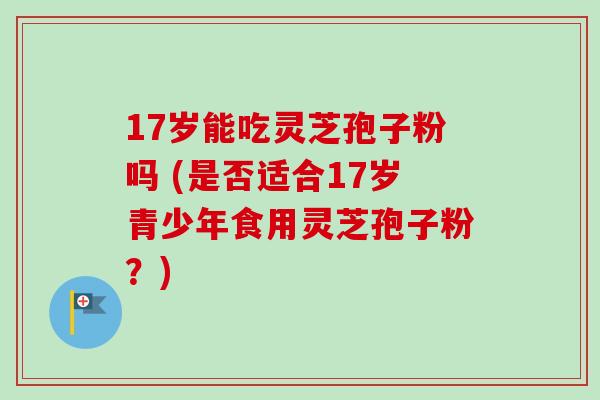 17岁能吃灵芝孢子粉吗 (是否适合17岁青少年食用灵芝孢子粉?)