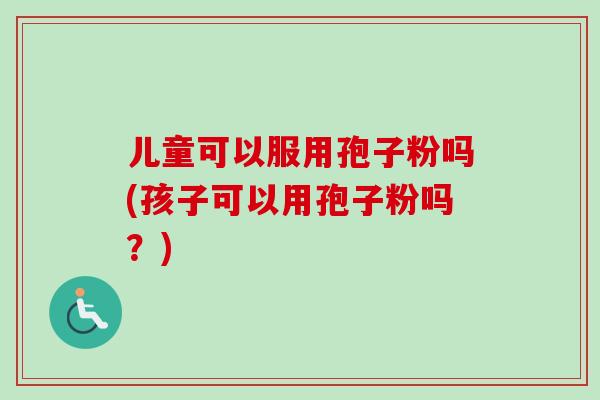 儿童可以服用孢子粉吗(孩子可以用孢子粉吗?)