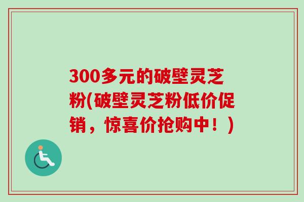 300多元的破壁灵芝粉(破壁灵芝粉低价促销，惊喜价抢购中！)
