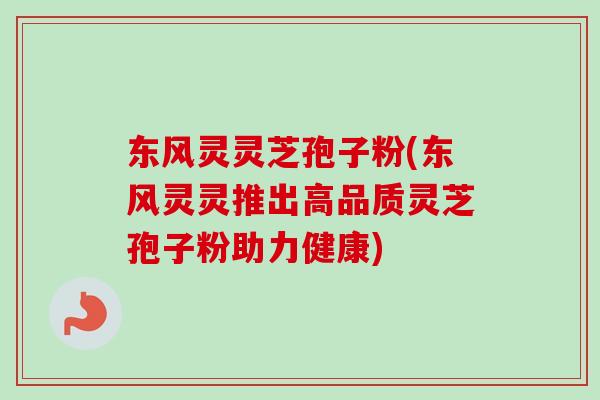 东风灵灵芝孢子粉(东风灵灵推出高品质灵芝孢子粉助力健康)