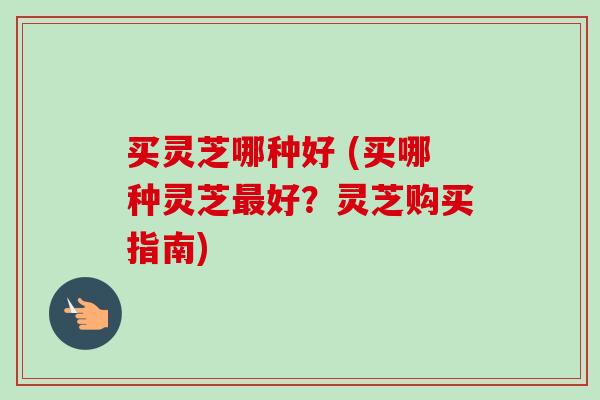 买灵芝哪种好 (买哪种灵芝最好?灵芝购买指南)