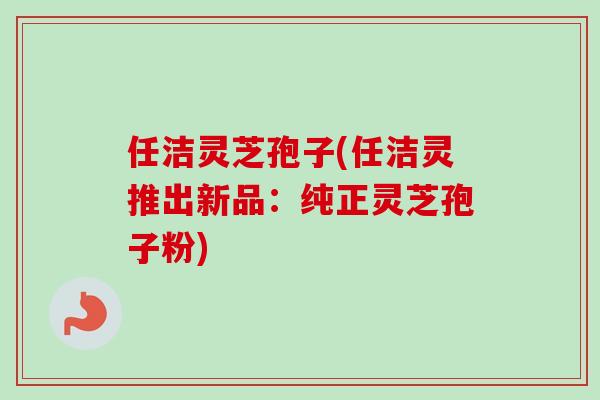 任洁灵芝孢子(任洁灵推出新品:纯正灵芝孢子粉)