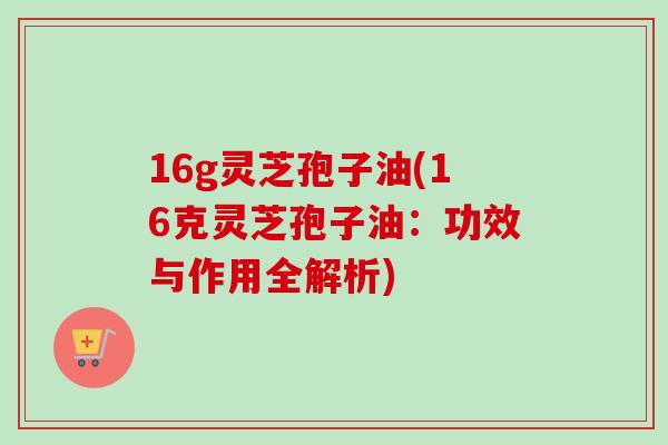 16g灵芝孢子油(16克灵芝孢子油:功效与作用全解析)