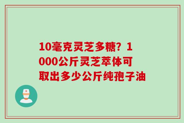 10毫克灵芝多糖?1000公斤灵芝萃体可取出多少公斤纯孢子油 10毫克灵芝多糖?1000公斤灵芝萃体可取出多少公斤纯孢子油