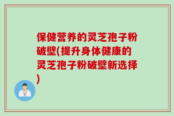 保健营养的灵芝孢子粉破壁(提升身体健康的灵芝孢子粉破壁新选择)