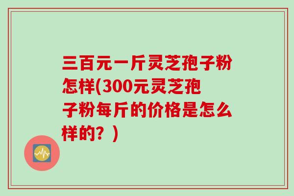 三百元一斤灵芝孢子粉怎样(300元灵芝孢子粉每斤的价格是怎么样的?)