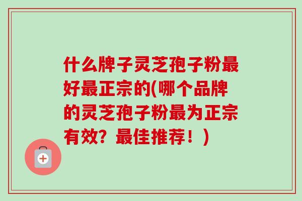 什么牌子灵芝孢子粉最好最正宗的(哪个品牌的灵芝孢子粉最为正宗有效？最佳推荐！)