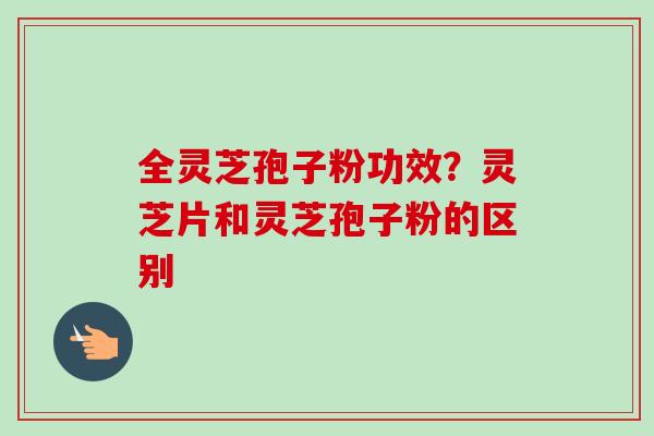 全灵芝孢子粉功效?灵芝片和灵芝孢子粉的区别