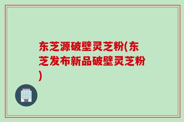 东芝源破壁灵芝粉(东芝发布新品破壁灵芝粉) 东芝源破壁灵芝粉(东芝发布新品破壁灵芝粉)