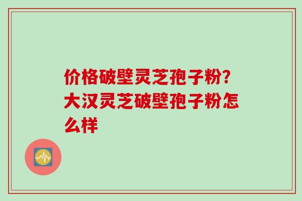 价格破壁灵芝孢子粉？大汉灵芝破壁孢子粉怎么样