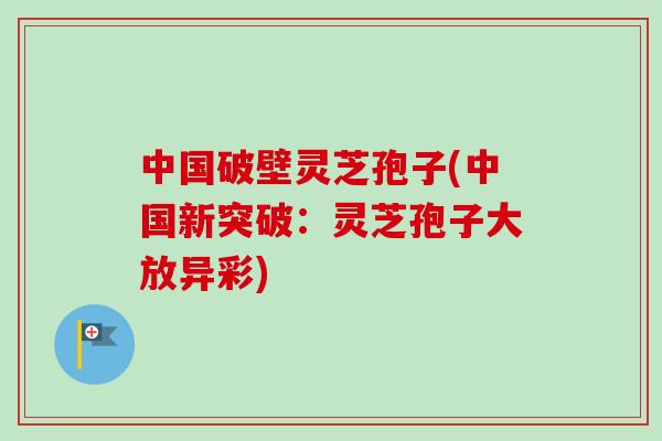 中国破壁灵芝孢子(中国新突破:灵芝孢子大放异彩)
