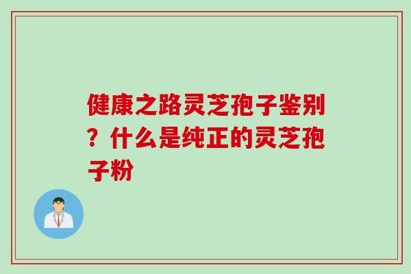 健康之路灵芝孢子鉴别?什么是纯正的灵芝孢子粉