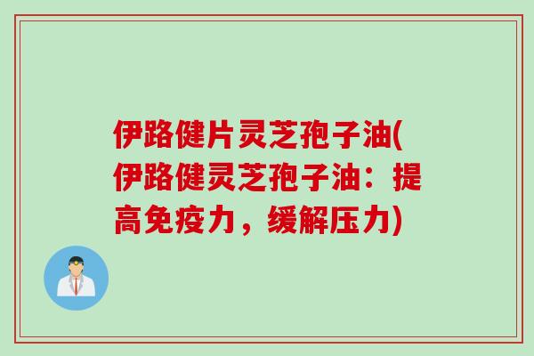 伊路健片灵芝孢子油(伊路健灵芝孢子油:提高免疫力,缓解压力)