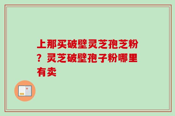 上那买破壁灵芝孢芝粉?灵芝破壁孢子粉哪里有卖 上那买破壁灵芝孢芝粉?灵芝破壁孢子粉哪里有卖