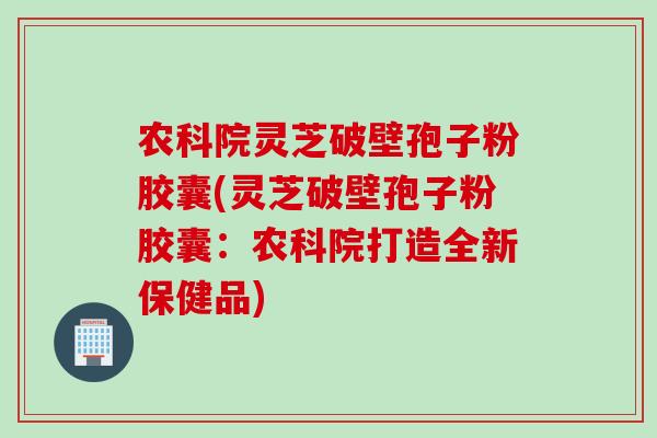 农科院灵芝破壁孢子粉胶囊(灵芝破壁孢子粉胶囊:农科院打造全新保健品)