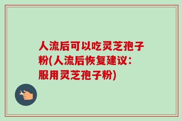 人流后可以吃灵芝孢子粉(人流后恢复建议：服用灵芝孢子粉)