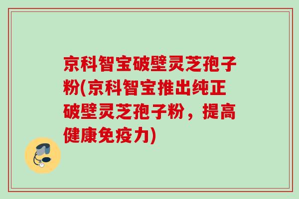 京科智宝破壁灵芝孢子粉(京科智宝推出纯正破壁灵芝孢子粉，提高健康免疫力)