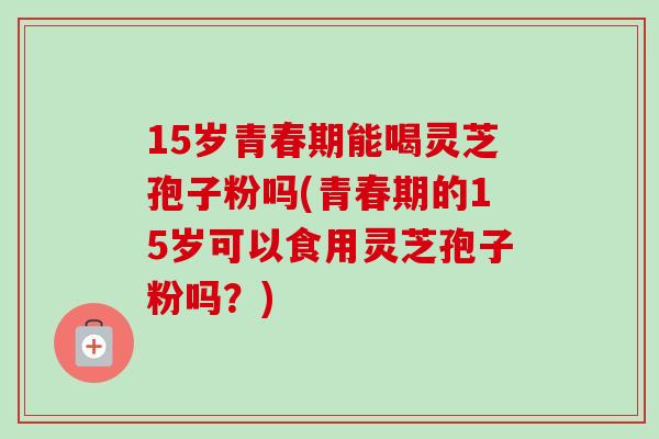 15岁青春期能喝灵芝孢子粉吗(青春期的15岁可以食用灵芝孢子粉吗?)