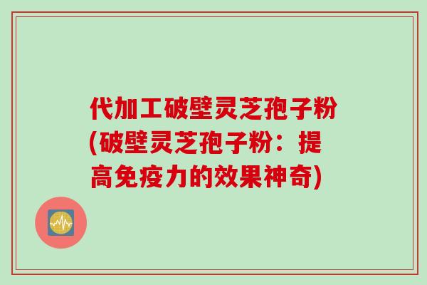 代加工破壁灵芝孢子粉(破壁灵芝孢子粉:提高免疫力的效果神奇)