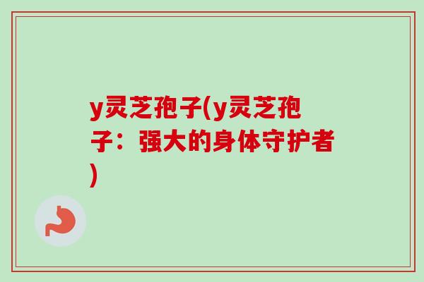 y灵芝孢子(y灵芝孢子:强大的身体守护者)