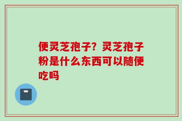 便灵芝孢子?灵芝孢子粉是什么东西可以随便吃吗