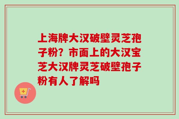 上海牌大汉破壁灵芝孢子粉?市面上的大汉宝芝大汉牌灵芝破壁孢子粉有人了解吗