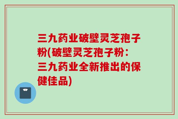 三九药业破壁灵芝孢子粉(破壁灵芝孢子粉:三九药业全新推出的保健佳品)