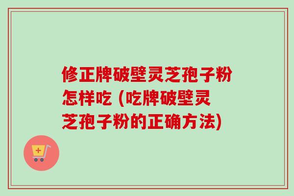 修正牌破壁灵芝孢子粉怎样吃 (吃牌破壁灵芝孢子粉的正确方法) 修正牌破壁灵芝孢子粉怎样吃 (吃牌破壁灵芝孢子粉的正确方法)