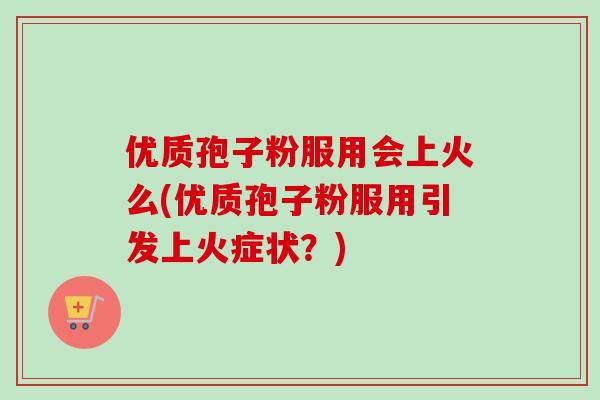 优质孢子粉服用会上火么(优质孢子粉服用引发上火症状?)