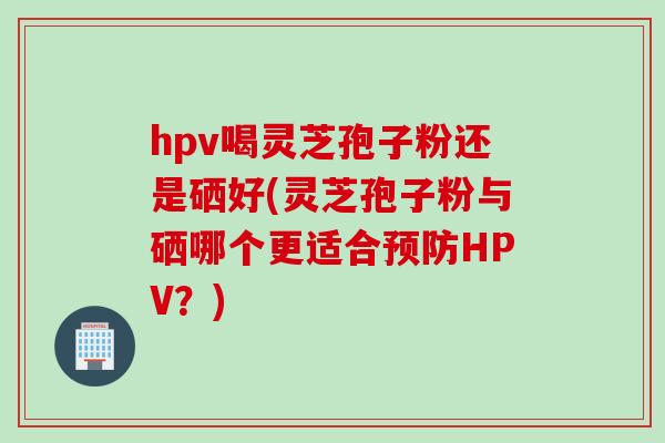 hpv喝灵芝孢子粉还是硒好(灵芝孢子粉与硒哪个更适合预防HPV?)
