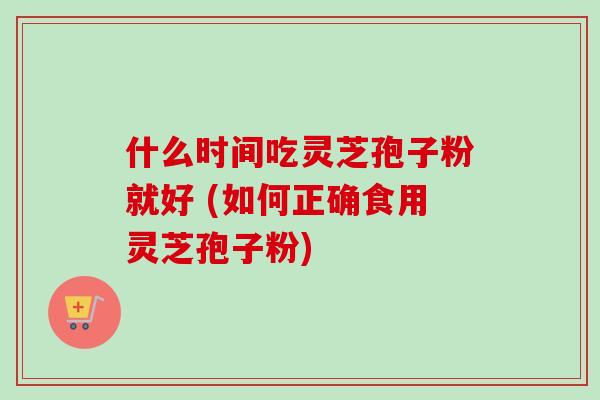 什么时间吃灵芝孢子粉就好 (如何正确食用灵芝孢子粉)