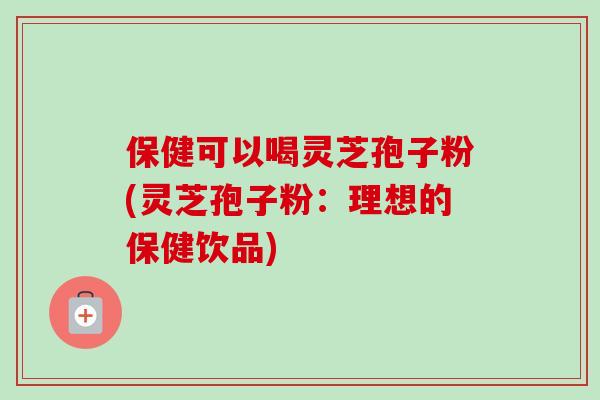 保健可以喝灵芝孢子粉(灵芝孢子粉：理想的保健饮品)