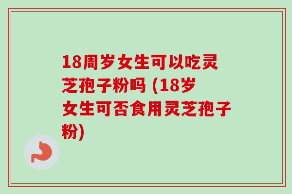 18周岁女生可以吃灵芝孢子粉吗 (18岁女生可否食用灵芝孢子粉)