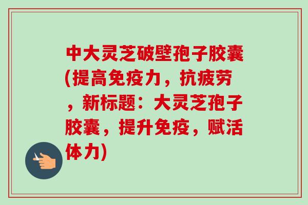 中大灵芝破壁孢子胶囊(提高免疫力,抗疲劳,新标题:大灵芝孢子胶囊,提升免疫,赋活体力)