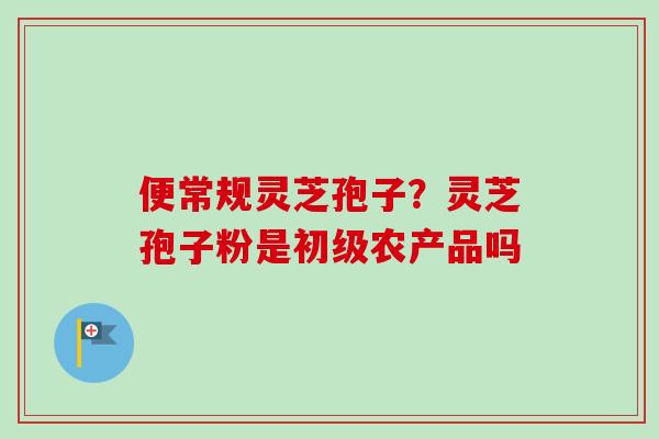 便常规灵芝孢子？灵芝孢子粉是初级农产品吗