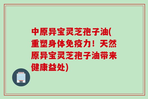 中原异宝灵芝孢子油(重塑身体免疫力!天然原异宝灵芝孢子油带来健康益处)
