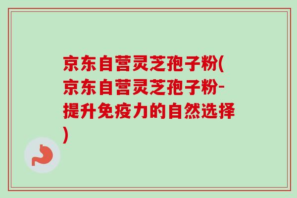 京东自营灵芝孢子粉(京东自营灵芝孢子粉-提升免疫力的自然选择)