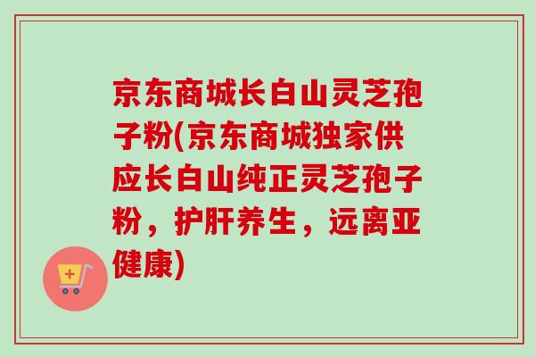 京东商城长白山灵芝孢子粉(京东商城独家供应长白山纯正灵芝孢子粉,护肝养生,远离亚健康)